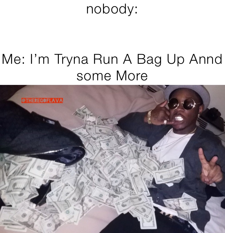 nobody:


Me: I’m Tryna Run A Bag Up Annd some More 