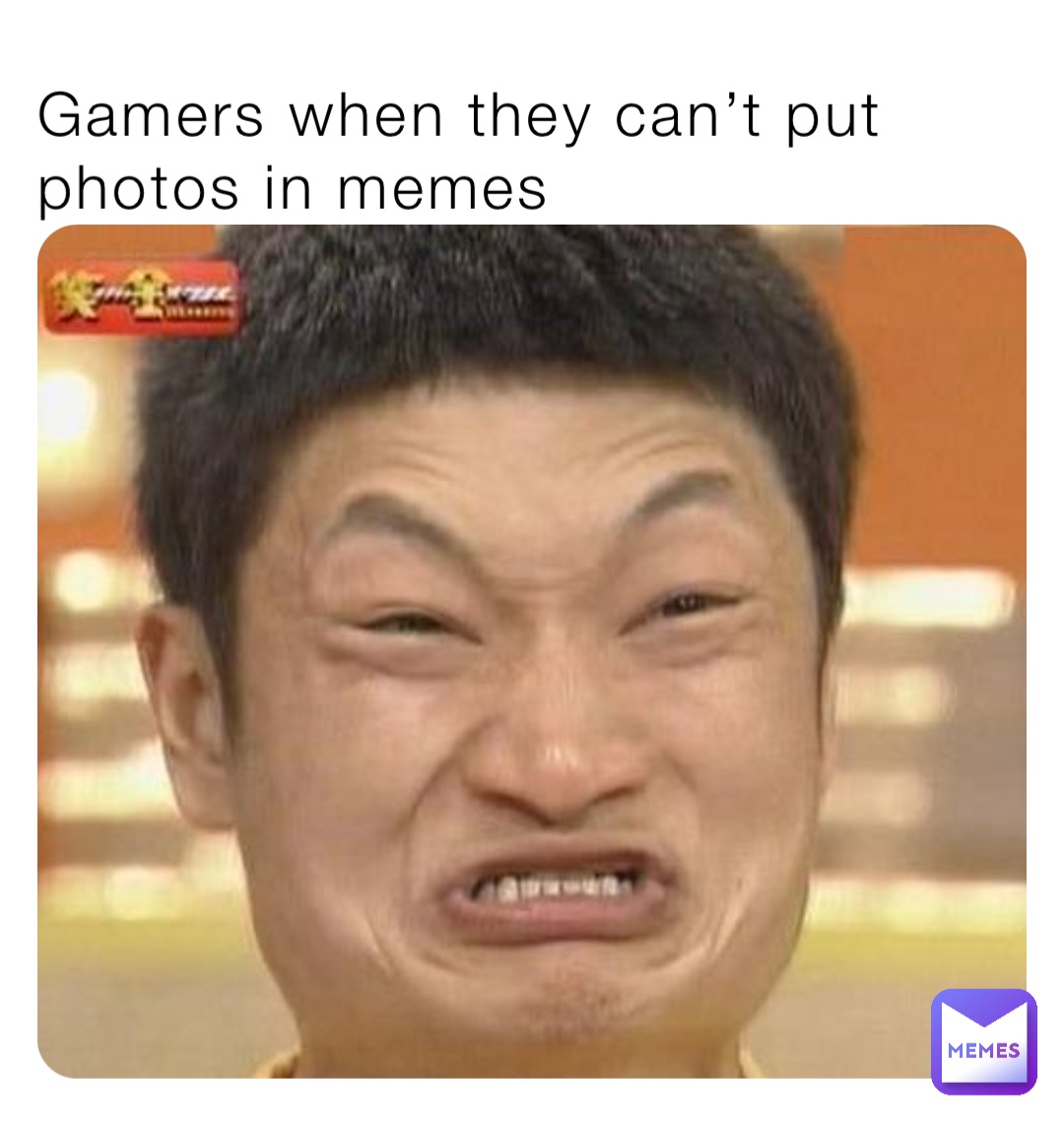 Gamers when they can’t put photos in memes