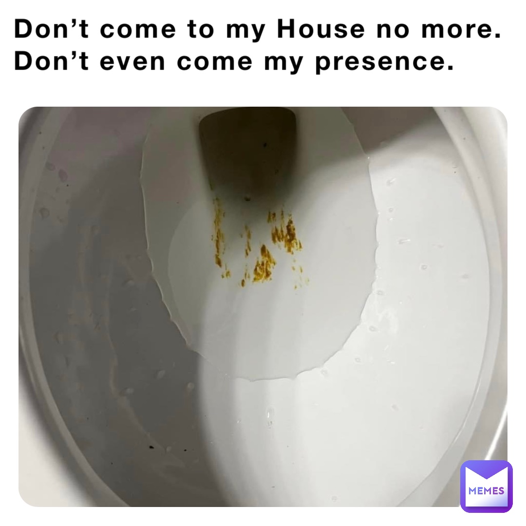 Don’t come to my House no more. Don’t even come my presence.