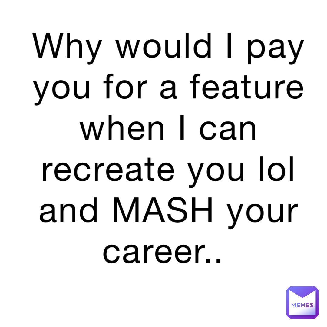 Why would I pay you for a feature when I can recreate you lol and MASH your career..