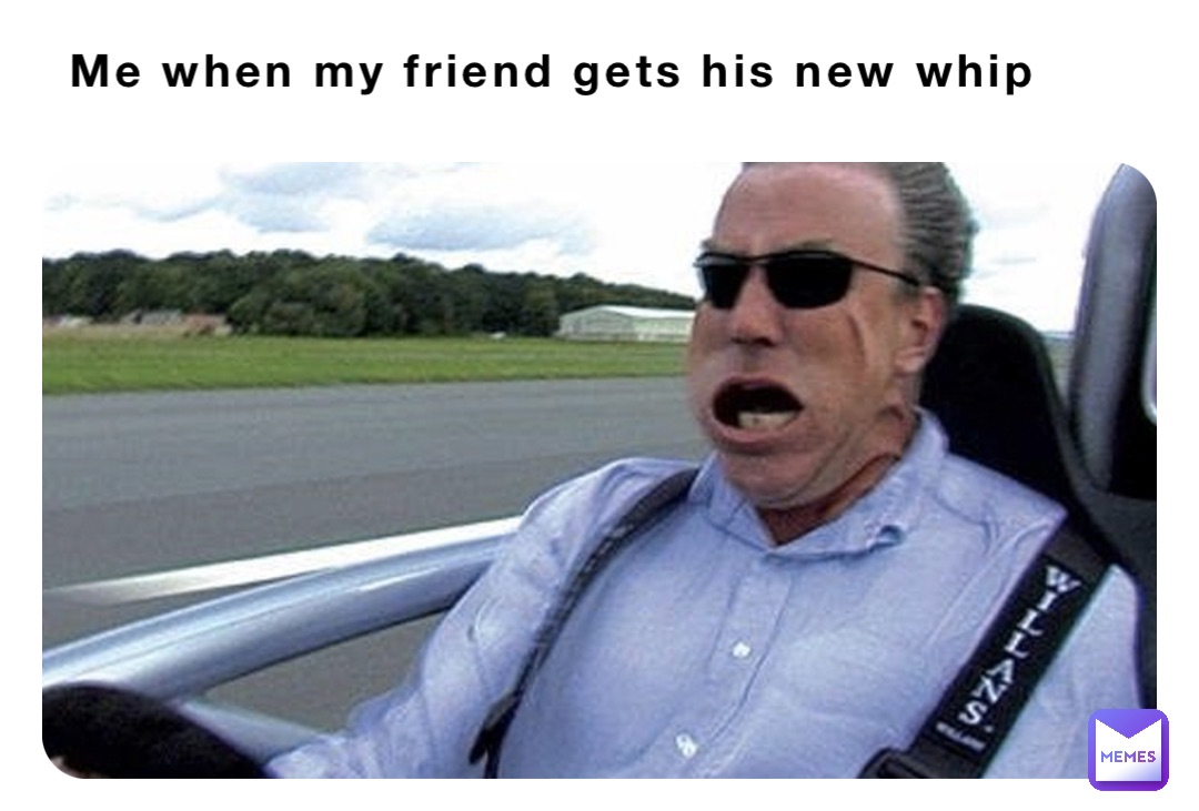Me when my friend gets his new whip