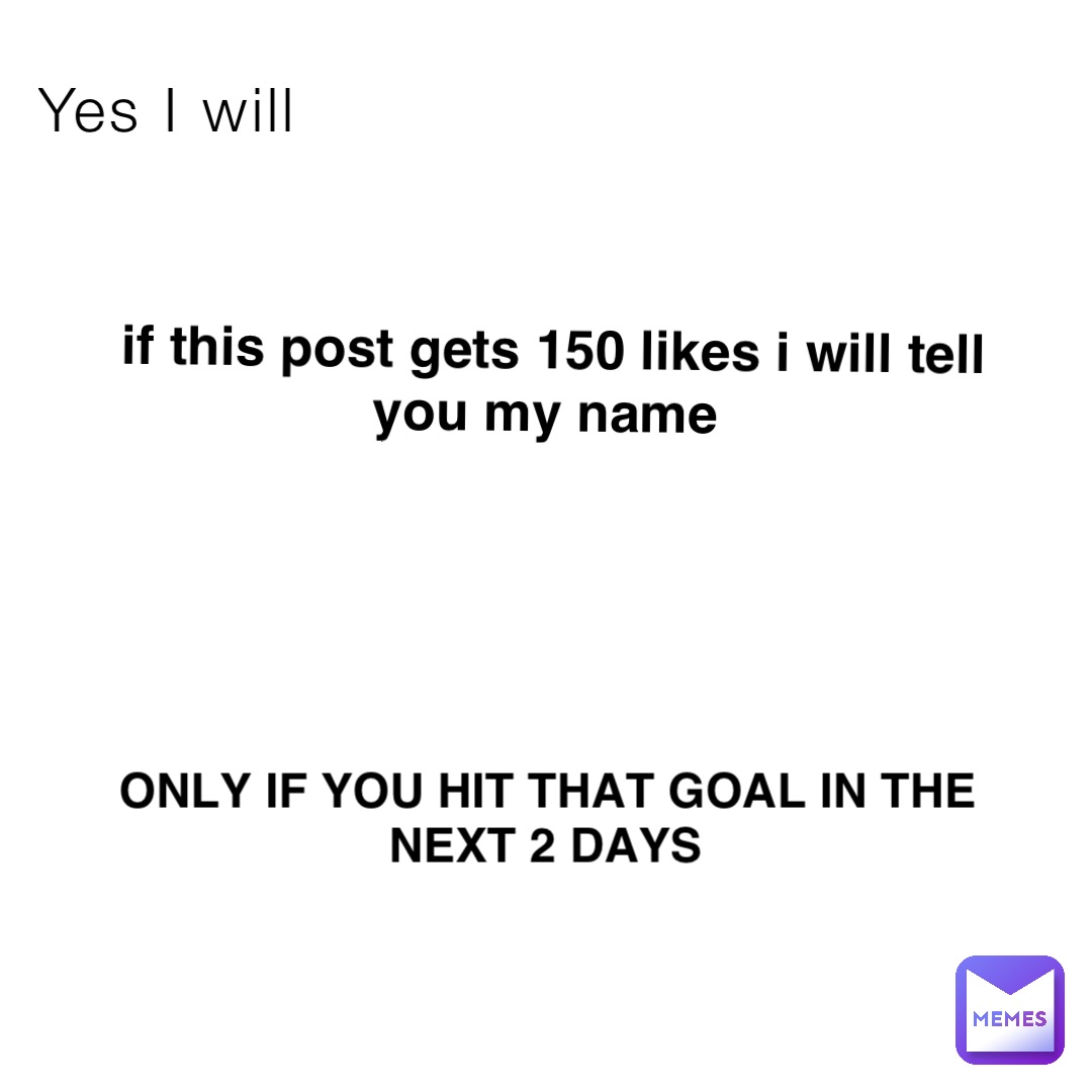 Yes I will if this post gets 150 likes i will tell you my name Only if you hit that goal in the next 2 days