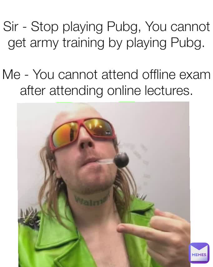 Sir - Stop playing Pubg, You cannot get army training by playing Pubg.

Me - You cannot attend offline exam after attending online lectures.