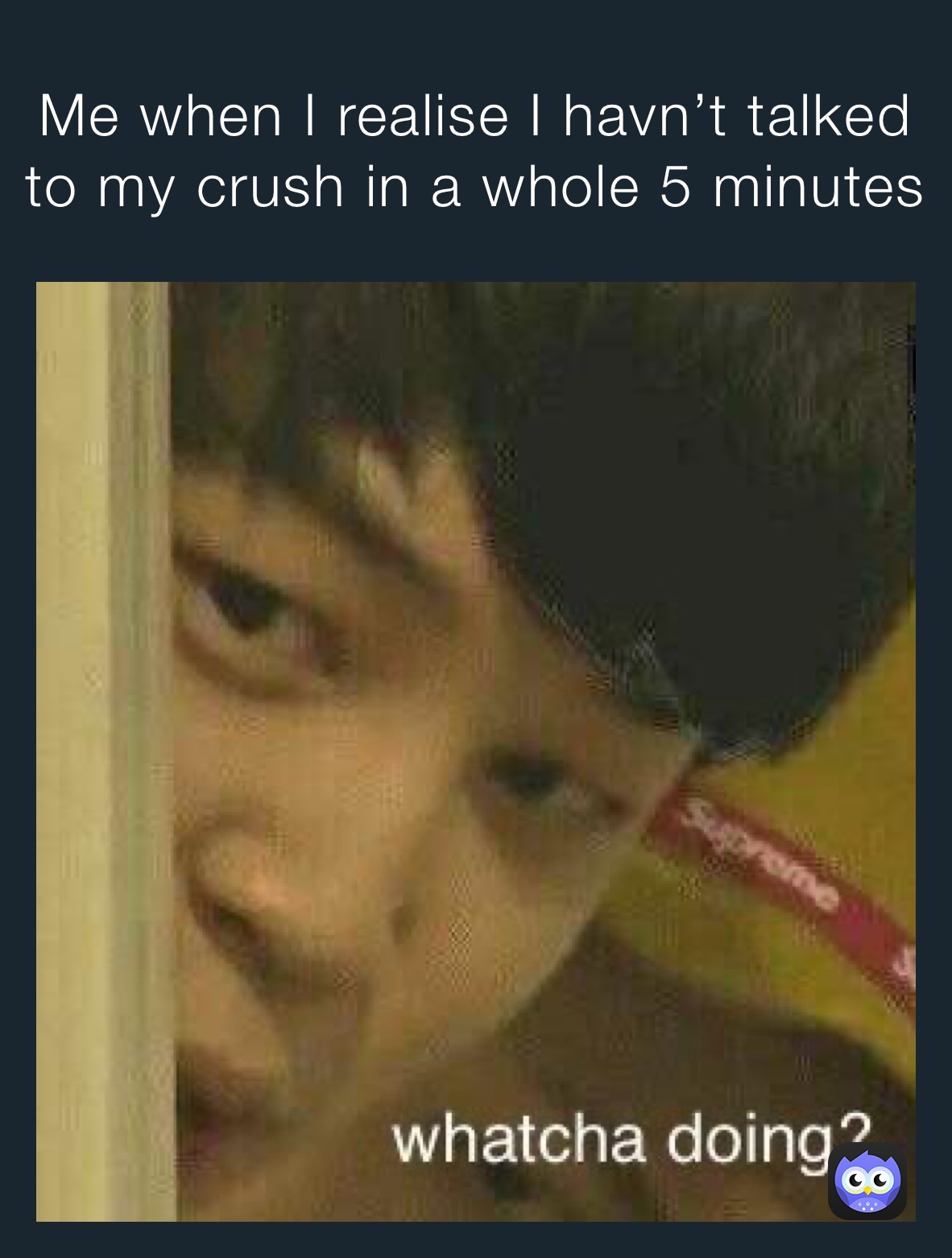 Me when I realise I havn’t talked to my crush in a whole 5 minutes