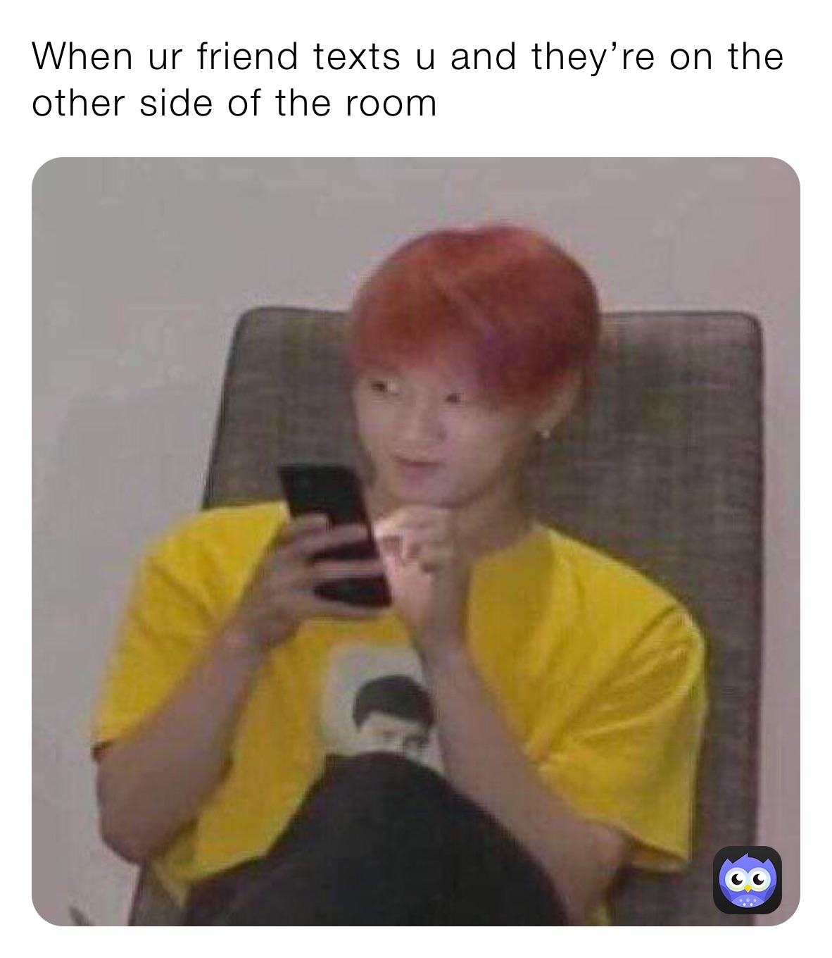 When ur friend texts u and they’re on the other side of the room
