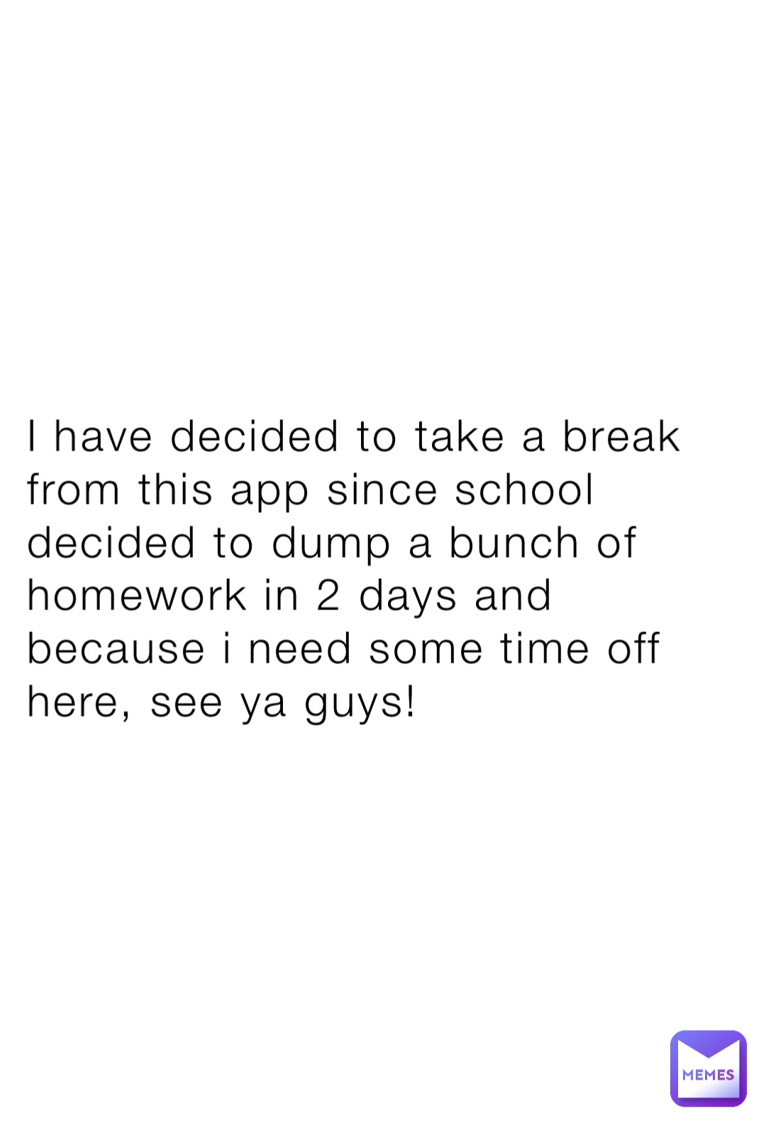 I have decided to take a break from this app since school decided to dump a bunch of homework in 2 days and because i need some time off here, see ya guys!