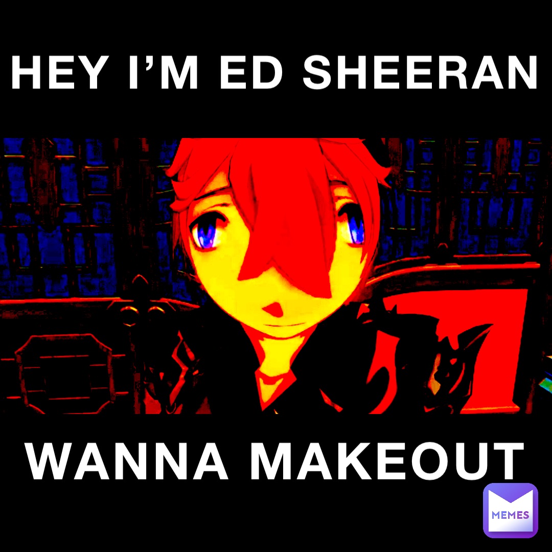 HEY I’M ED SHEERAN WANNA MAKEOUT