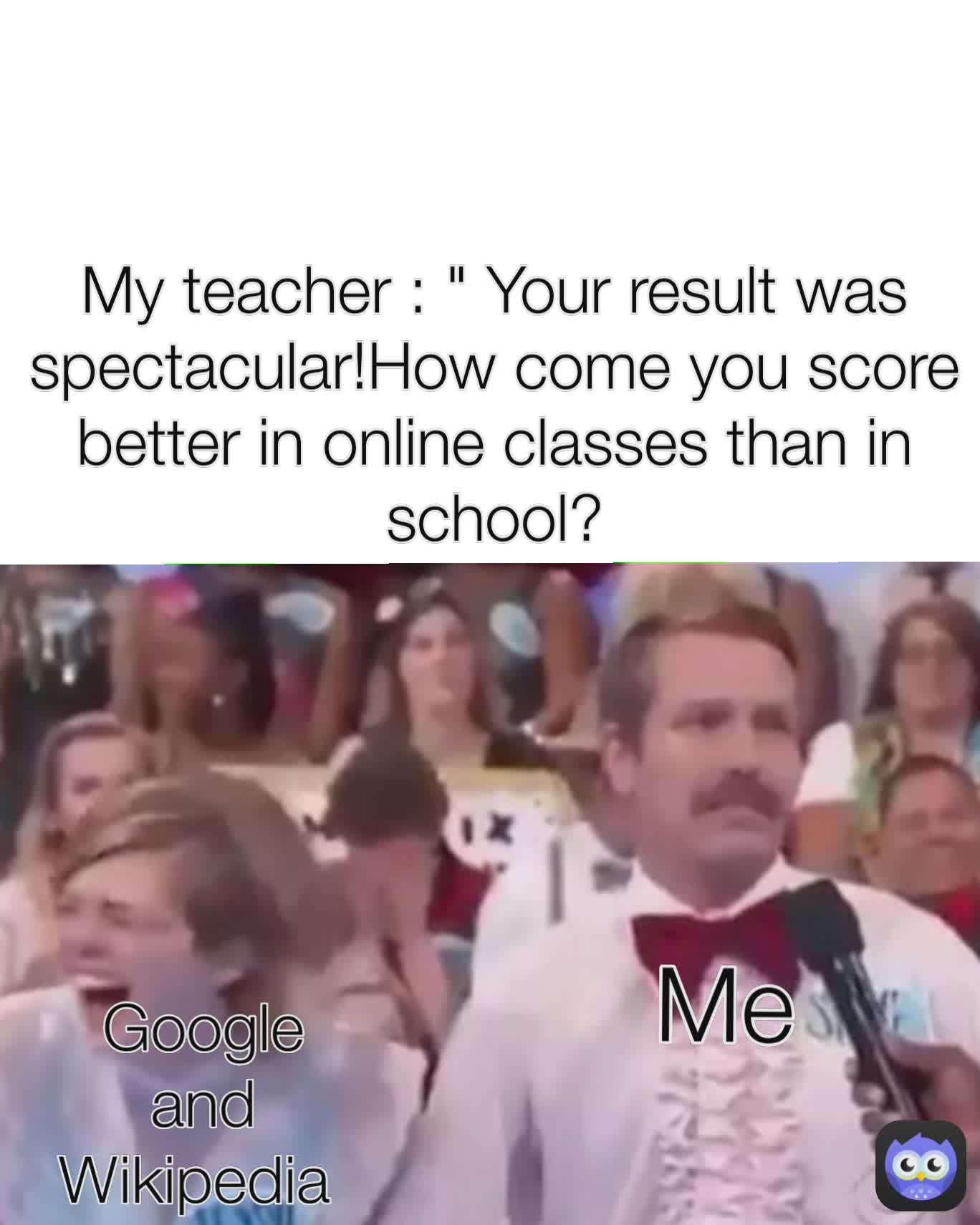 My teacher : " Your result was spectacular!How come you score better in online classes than in school? Google and Wikipedia  Me