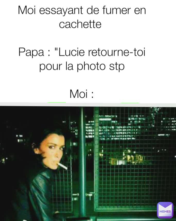 Moi essayant de fumer en cachette 

Papa : "Lucie retourne-toi pour la photo stp

Moi :