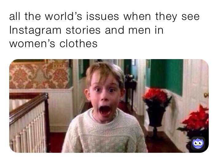 all the world’s issues when they see Instagram stories and men in women’s clothes