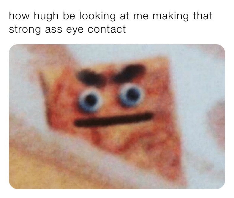 how hugh be looking at me making that strong ass eye contact 