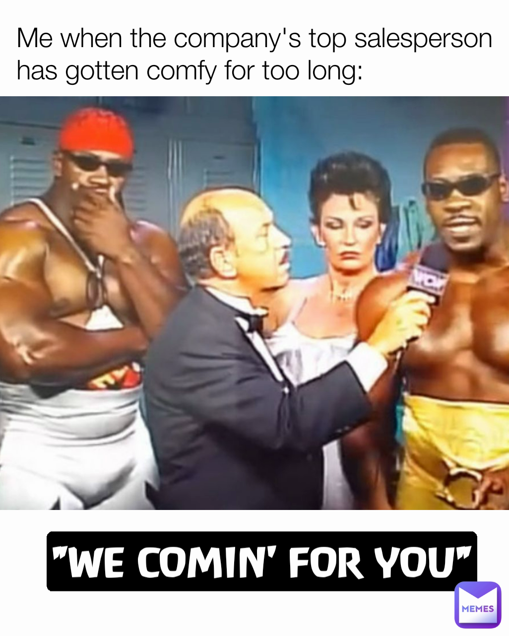 "WE COMIN' FOR YOU" Me when the company's top salesperson has gotten comfy for too long: