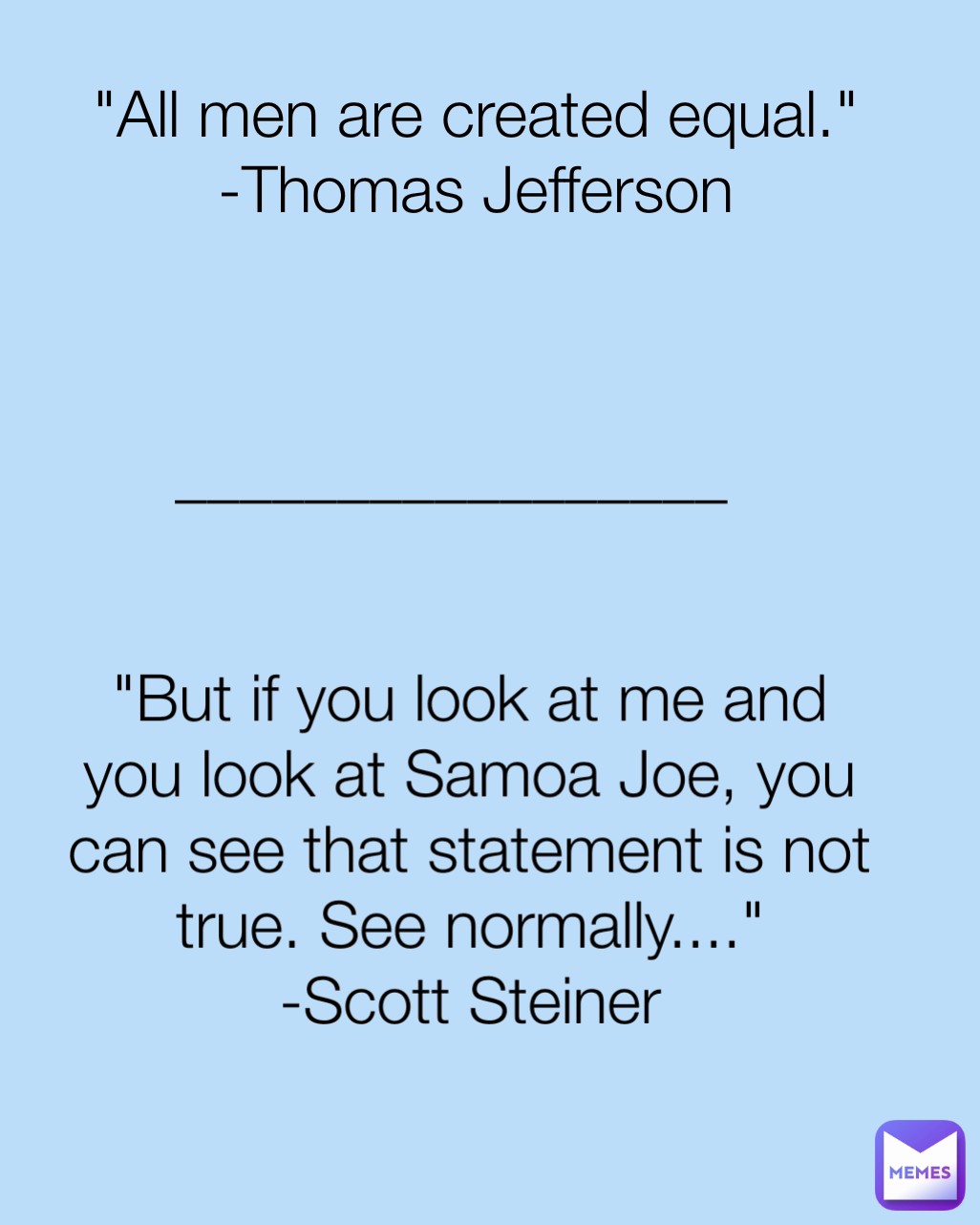 "All men are created equal."
-Thomas Jefferson "But if you look at me and you look at Samoa Joe, you can see that statement is not true. See normally...."
-Scott Steiner _________________