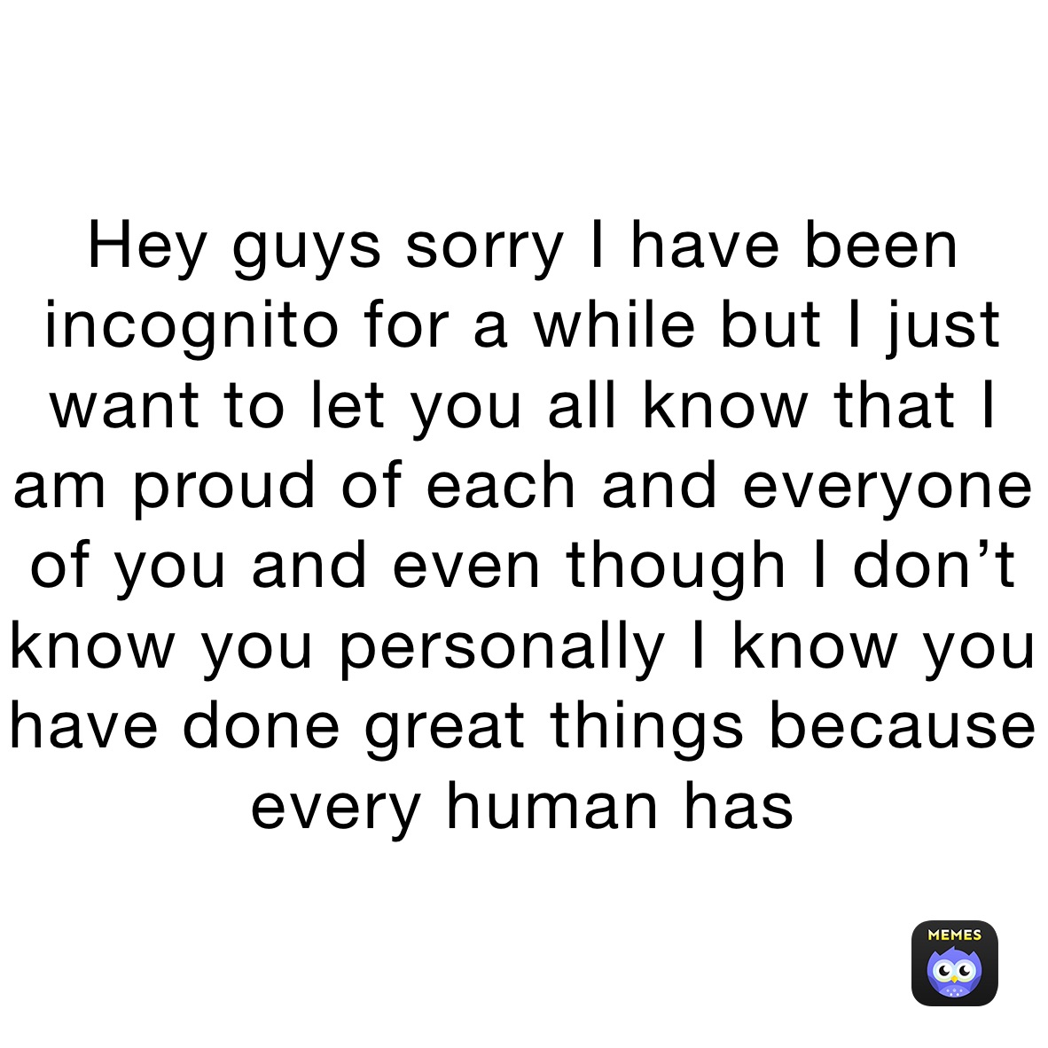 Hey guys sorry I have been incognito for a while but I just want to let you all know that I am proud of each and everyone of you and even though I don’t know you personally I know you have done great things because every human has
