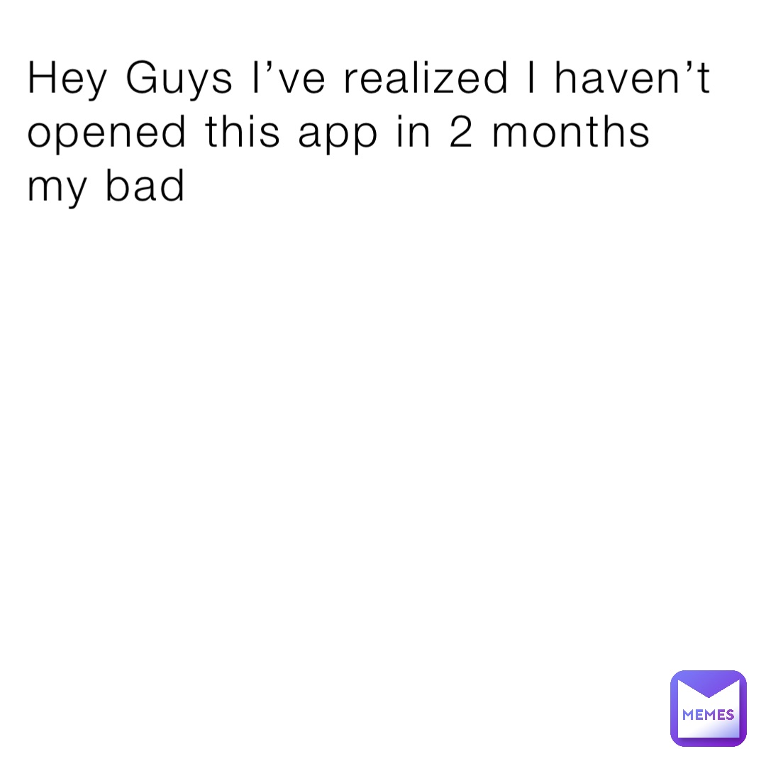 Hey Guys I’ve realized I haven’t opened this app in 2 months my bad