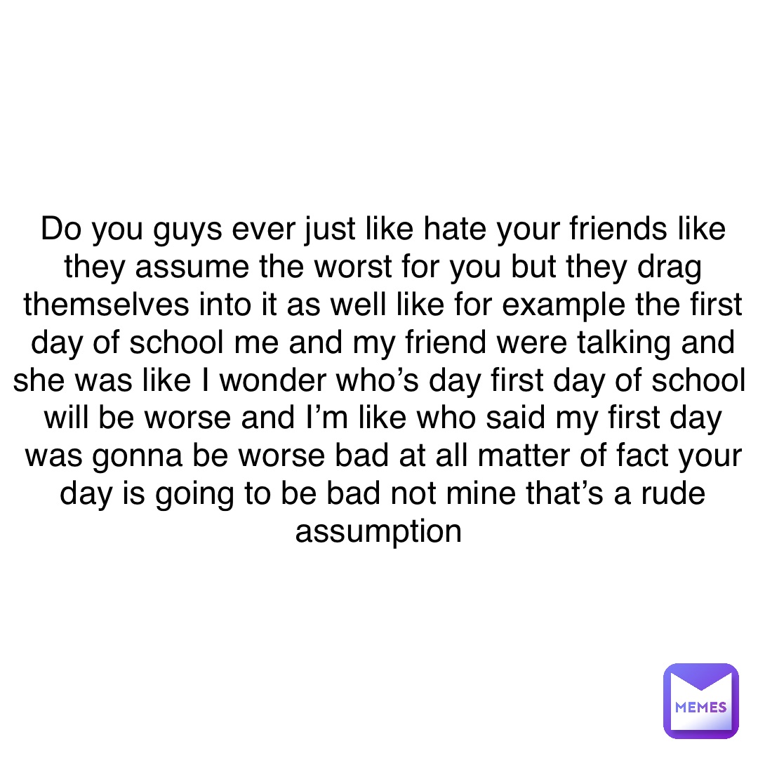 Do you guys ever just like hate your friends like they assume the worst for you but they drag themselves into it as well like for example the first day of school me and my friend were talking and she was like I wonder who’s day first day of school will be worse and I’m like who said my first day was gonna be worse bad at all matter of fact your day is going to be bad not mine that’s a rude assumption