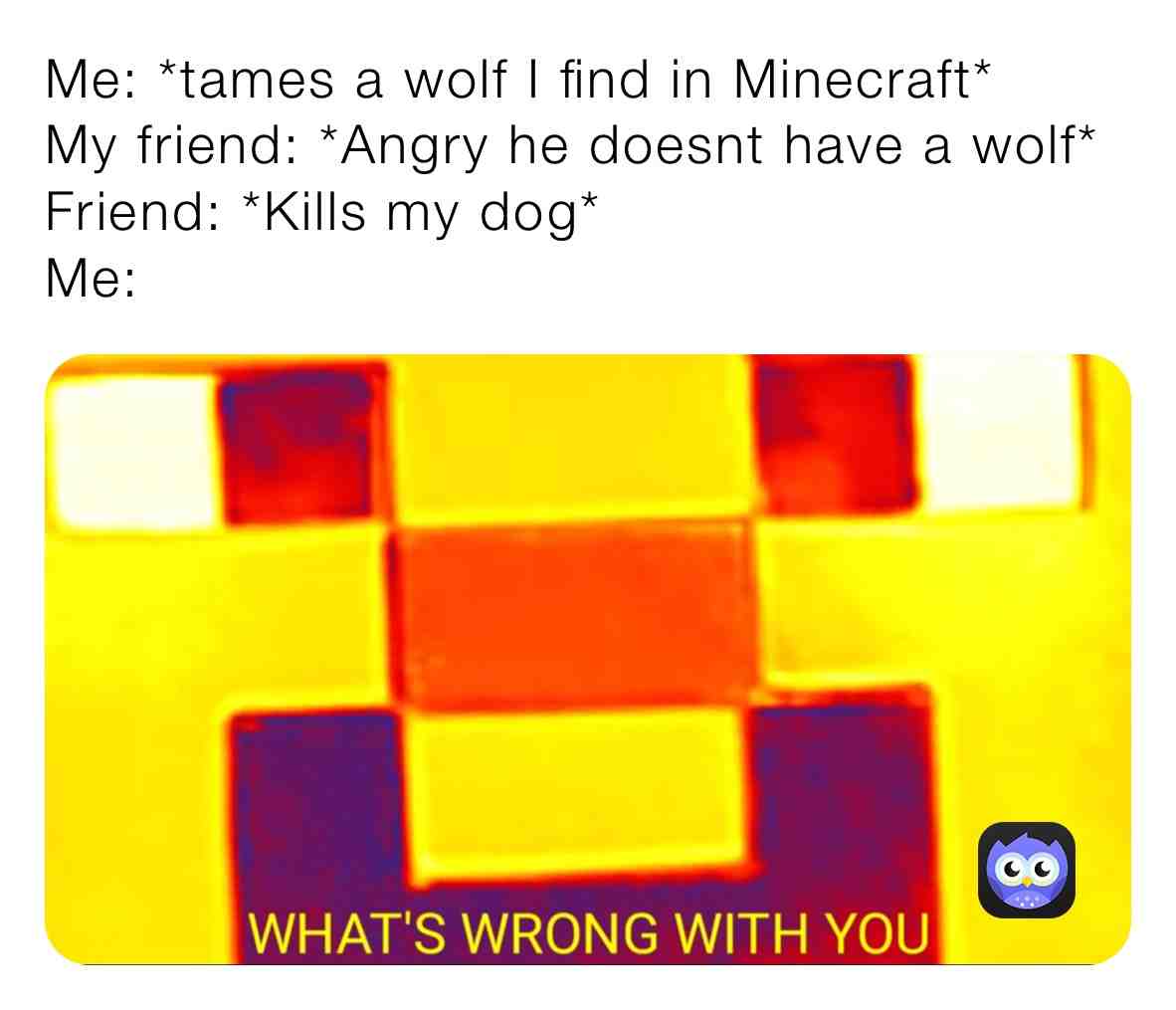 WTF IS WRONG WITH YOU
This is based on a true story and I raided his base killed him destroyed his bed and now he is at least 4000 blocks away from where I am rn