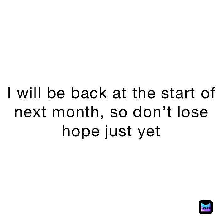 I will be back at the start of next month, so don’t lose hope just yet