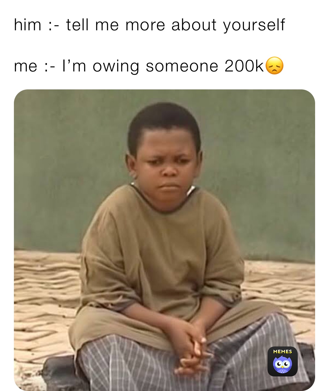 him :- tell me more about yourself 

me :- I’m owing someone 200k😞