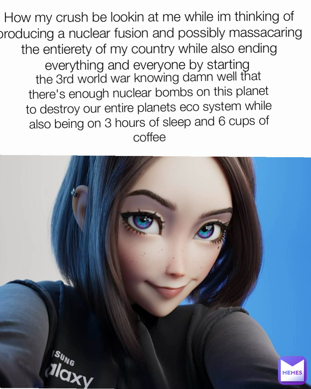 the 3rd world war knowing damn well that there's enough nuclear bombs on this planet to destroy our entire planets eco system while also being on 3 hours of sleep and 6 cups of coffee How my crush be lookin at me while im thinking of producing a nuclear fusion and possibly massacaring the entierety of my country while also ending everything and everyone by starting 