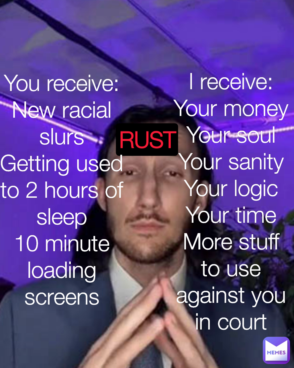 You receive:
New racial slurs
Getting used to 2 hours of sleep
10 minute loading screens I receive:
Your money
Your soul
Your sanity
Your logic
Your time
More stuff to use against you in court

 RUST