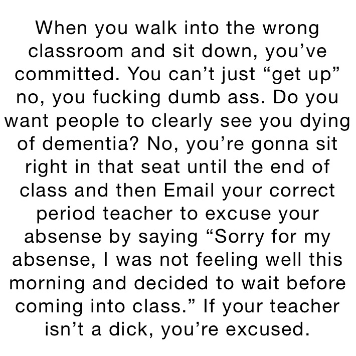 When you walk into the wrong classroom and sit down, you’ve committed. You can’t just “get up” no, you fucking dumb ass. Do you want people to clearly see you dying of dementia? No, you’re gonna sit right in that seat until the end of class and then Email your correct period teacher to excuse your absense by saying “Sorry for my absense, I was not feeling well this morning and decided to wait before coming into class.” If your teacher isn’t a dick, you’re excused.