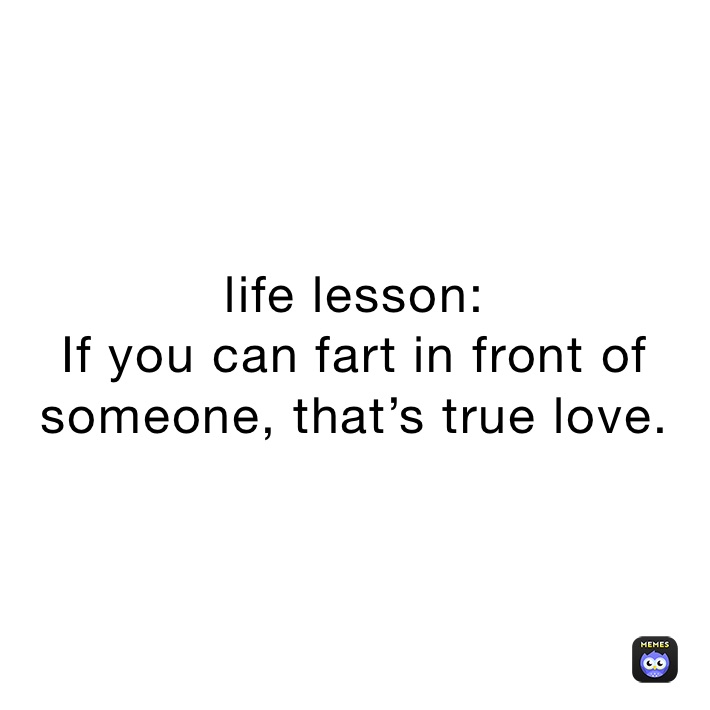 life lesson:
If you can fart in front of someone, that’s true love.