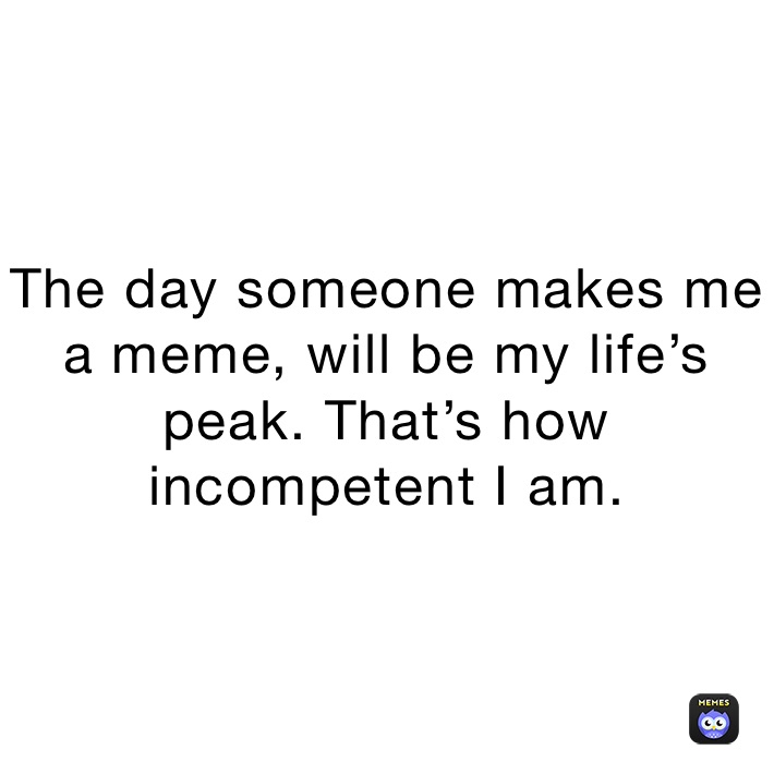 The day someone makes me a meme, will be my life’s peak. That’s how incompetent I am.