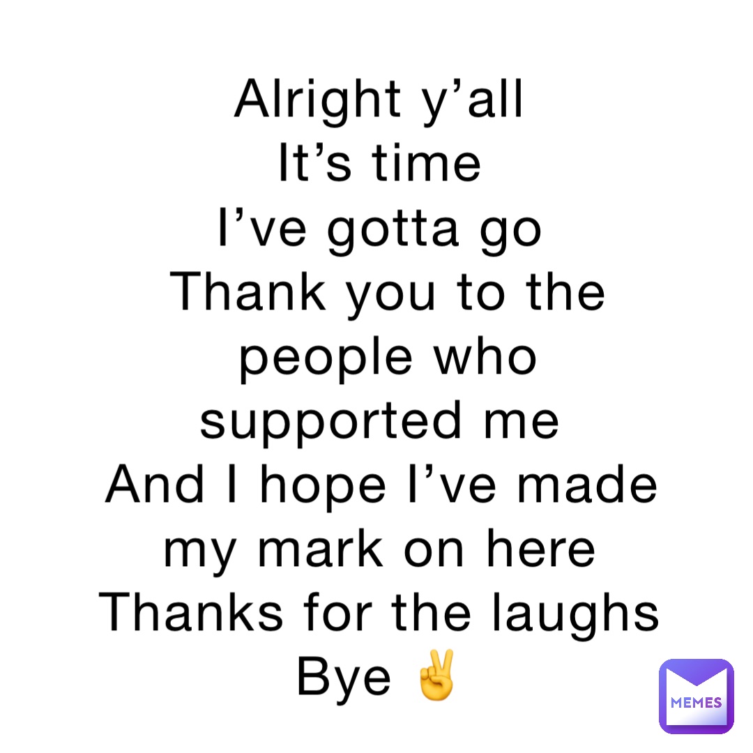 Alright y’all
It’s time
I’ve gotta go
Thank you to the people who supported me
And I hope I’ve made my mark on here
Thanks for the laughs
Bye ✌️