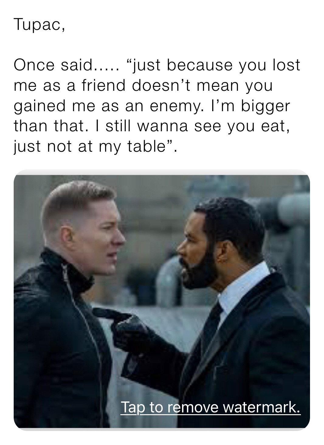 Tupac,

Once said..... “just because you lost me as a friend doesn’t mean you gained me as an enemy. I’m bigger than that. I still wanna see you eat, just not at my table”.
