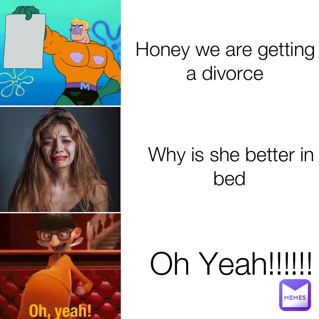 Honey we are getting a divorce Why is she better in bed Oh Yeah!!!!!!