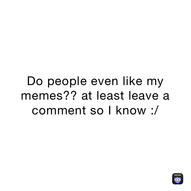 Do people even like my memes?? at least leave a comment so I know :/