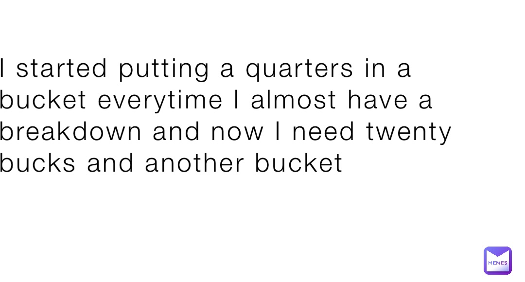 I started putting a quarters in a bucket everytime I almost have a breakdown and now I need twenty bucks and another bucket