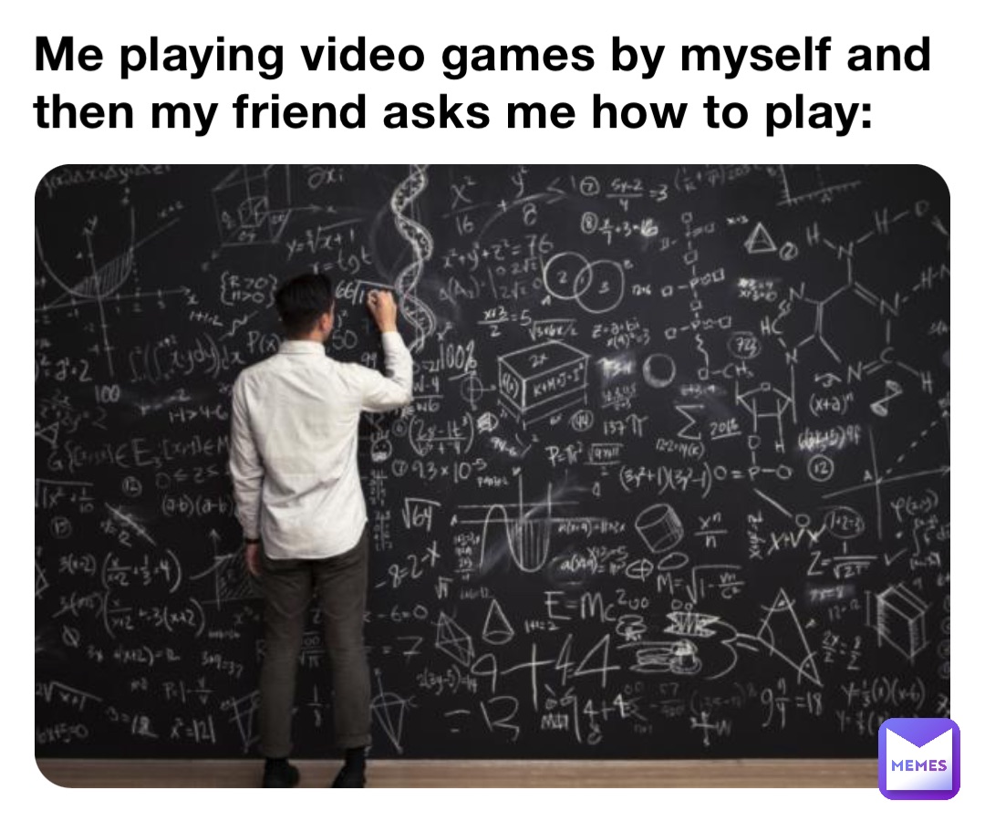 Me playing video games by myself and then my friend asks me how to play: