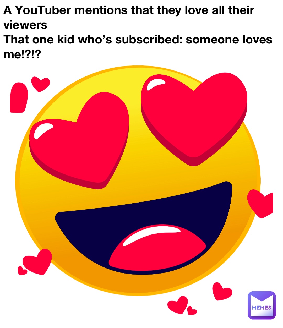 A YouTuber mentions that they love all their viewers
That one kid who’s subscribed: someone loves me!?!?
