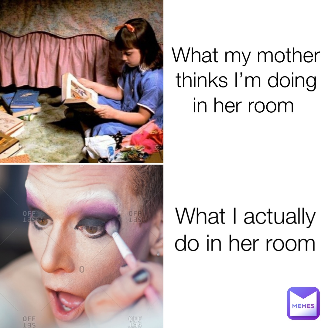 What my mother thinks I’m doing in her room What I actually do in her room