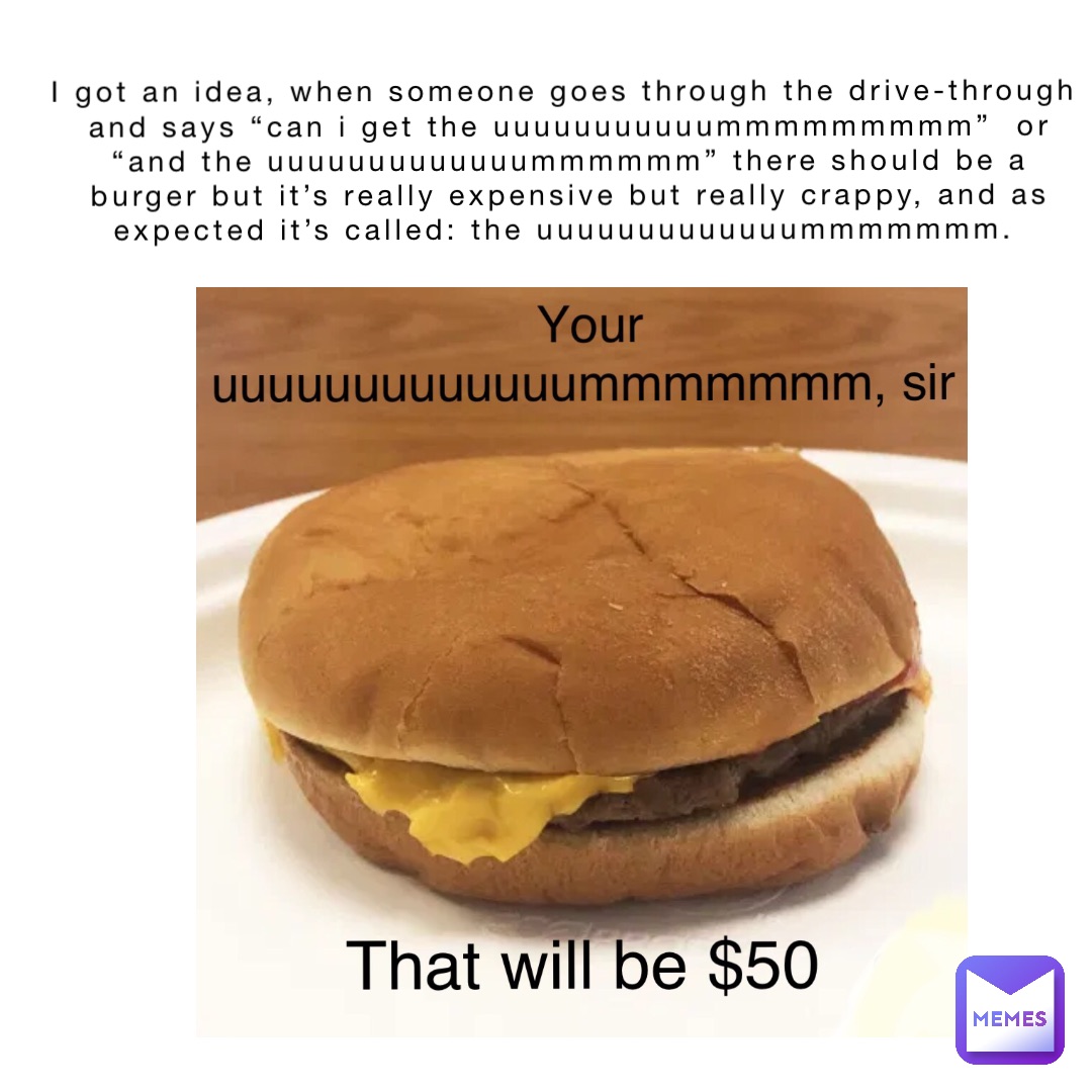 I got an idea, when someone goes through the drive-through and says “can I get the uuuuuuuuuuummmmmmmmm”  or “And the uuuuuuuuuuuuummmmmm” there should be a burger but it’s really expensive but really crappy, and as expected it’s called: The Uuuuuuuuuuuuummmmmmm.