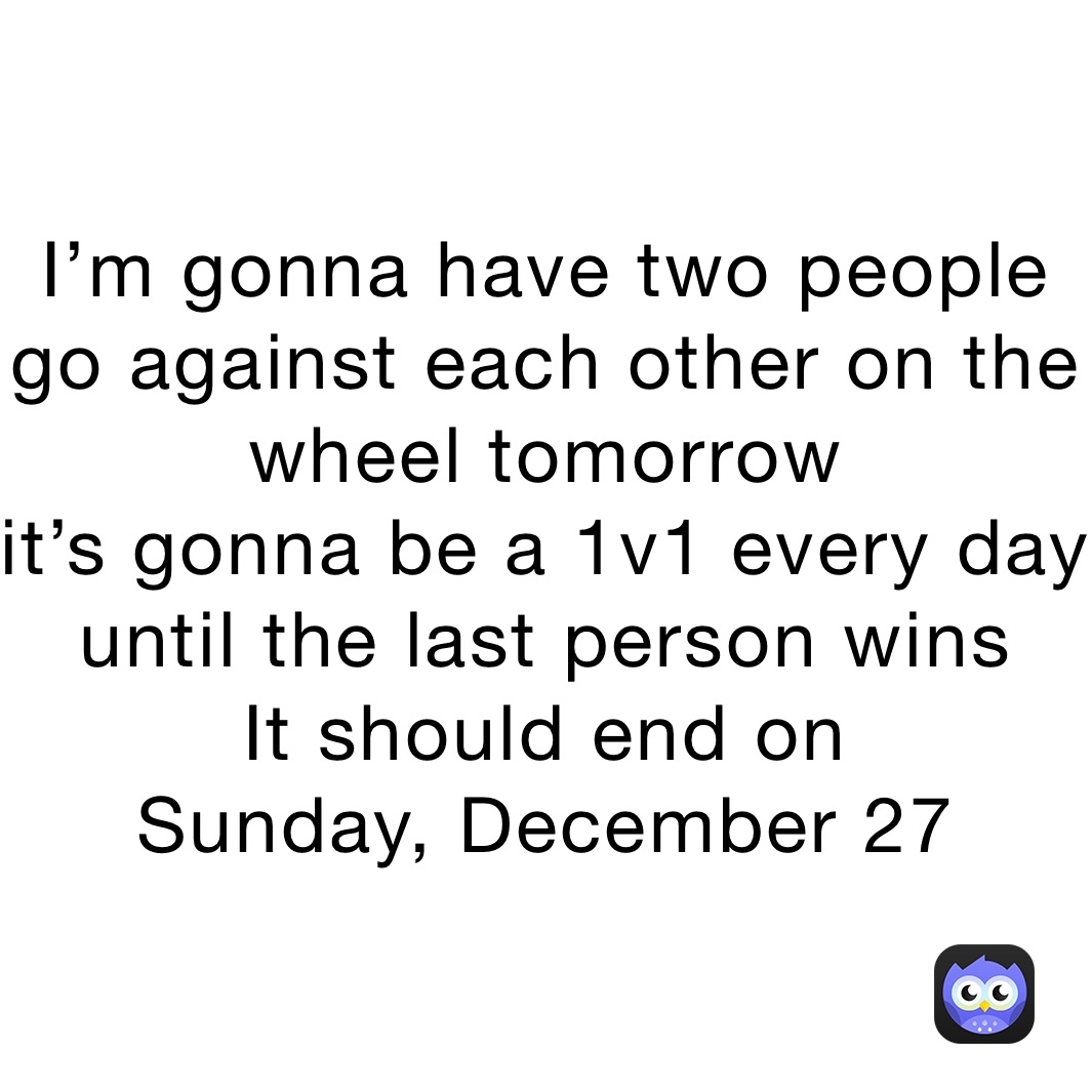 I’m gonna have two people go against each other on the wheel tomorrow
it’s gonna be a 1v1 every day until the last person wins
It should end on 
Sunday, December 27
