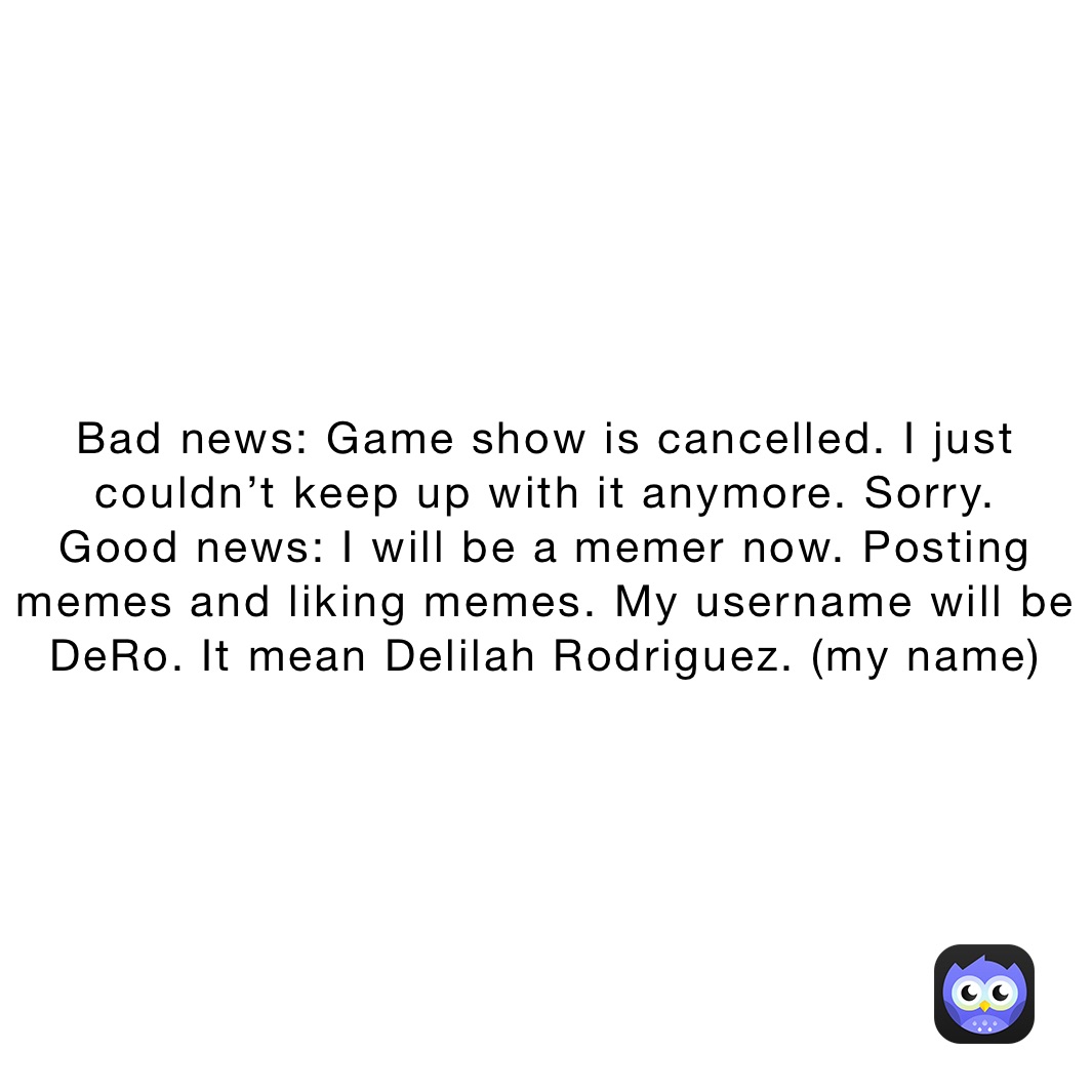 Bad news: Game show is cancelled. I just couldn’t keep up with it anymore. Sorry.
Good news: I will be a memer now. Posting memes and liking memes. My username will be DeRo. It mean Delilah Rodriguez. (my name)