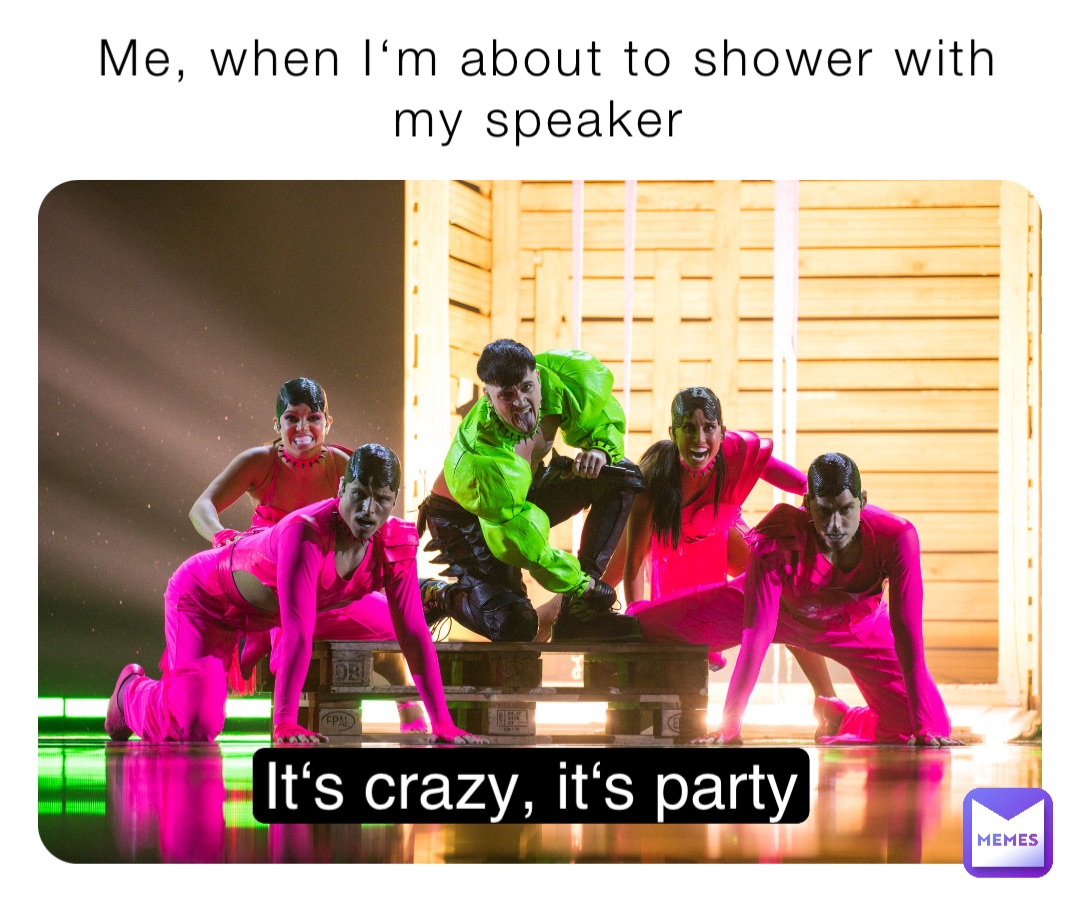 Me, when I‘m about to shower with my speaker It‘s crazy, it‘s party