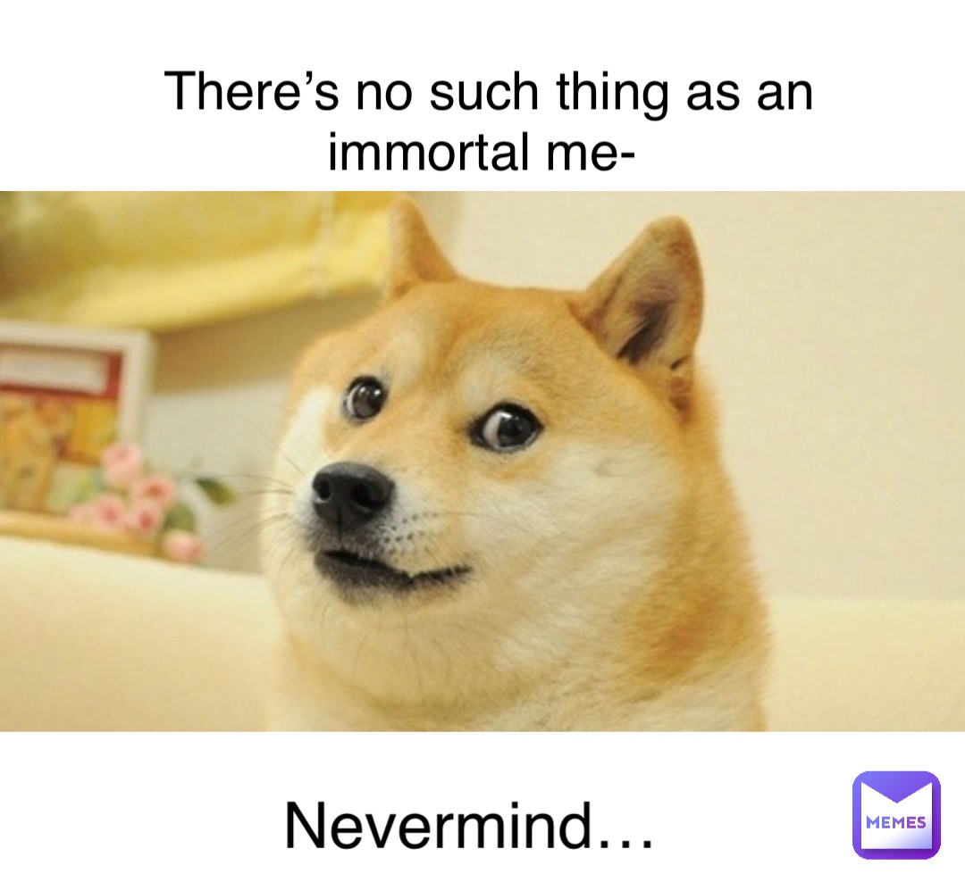 There’s no such thing as an immortal me- Nevermind…