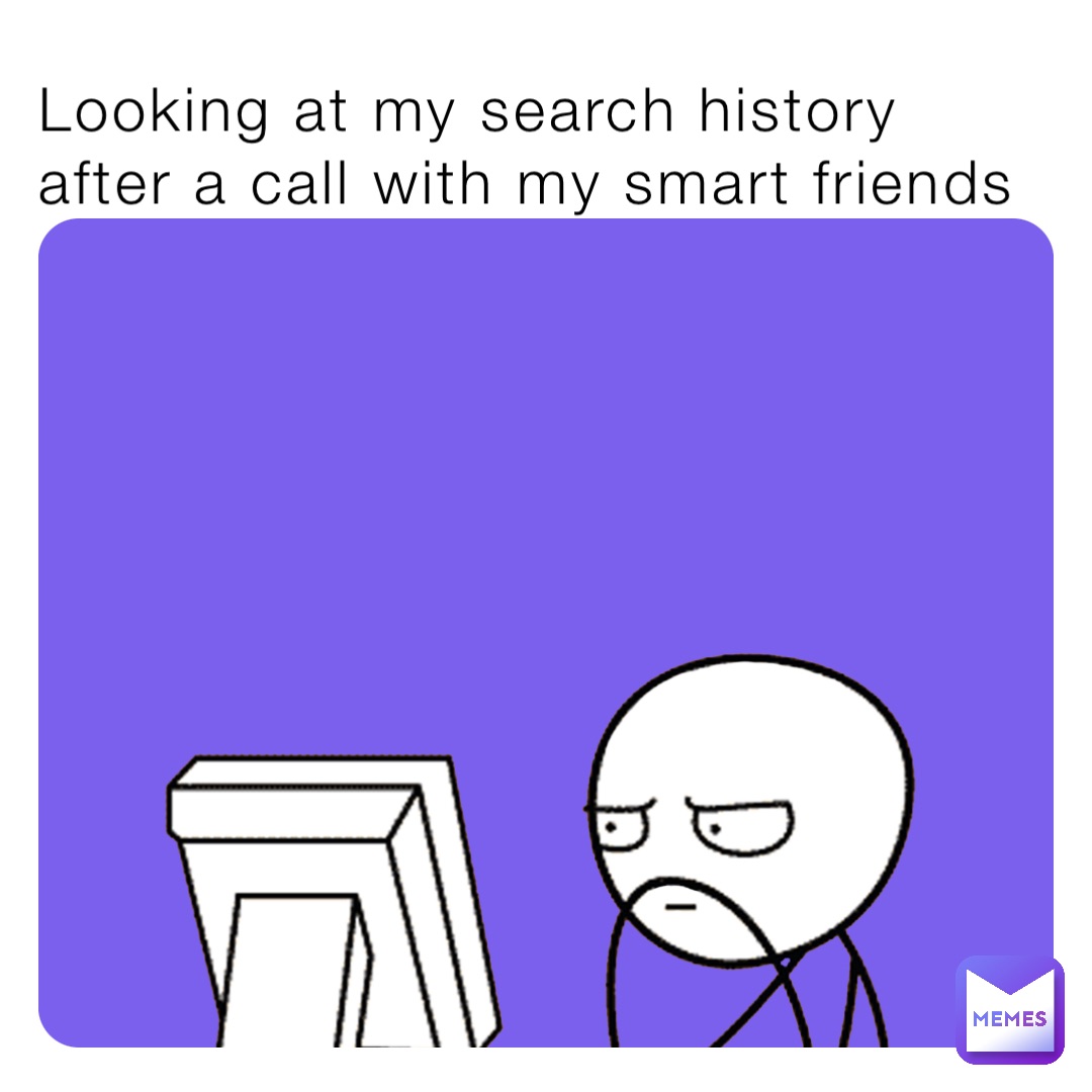 Looking at my search history after a call with my smart friends