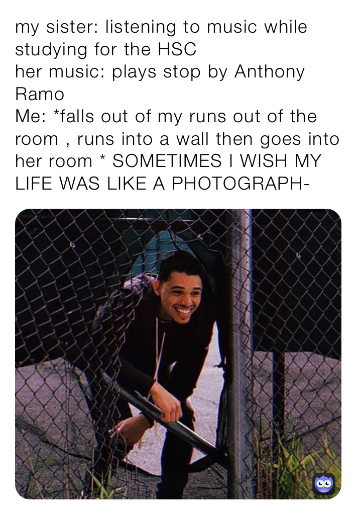 my sister: listening to music while studying for the HSC
her music: plays stop by Anthony Ramo
Me: *falls out of my runs out of the room , runs into a wall then goes into her room * SOMETIMES I WISH MY LIFE WAS LIKE A PHOTOGRAPH-