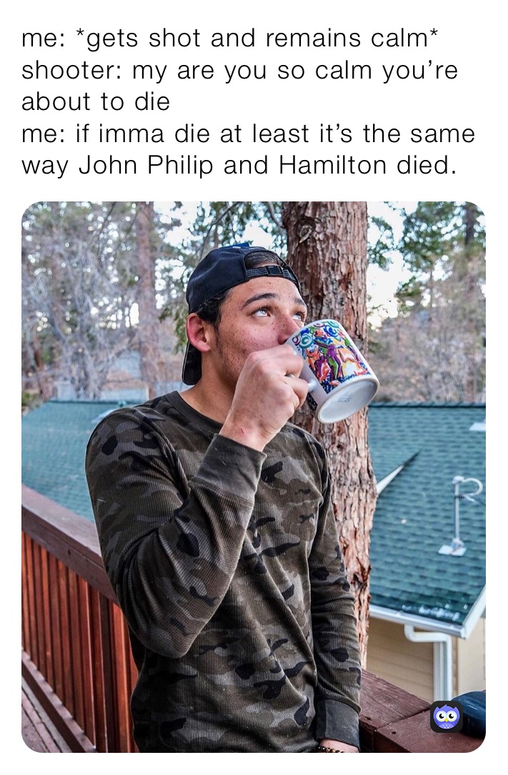 me: *gets shot and remains calm*
shooter: my are you so calm you’re about to die
me: if imma die at least it’s the same way John Philip and Hamilton died.