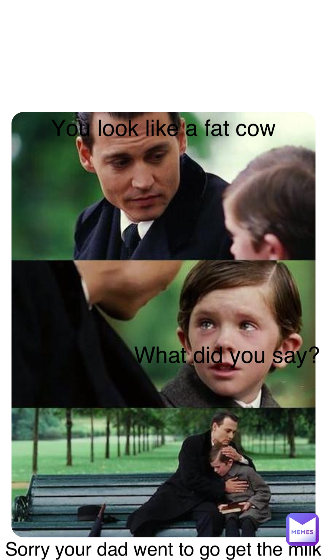 Kkkk You look like a fat cow What did you say? Sorry your dad went to go get the milk