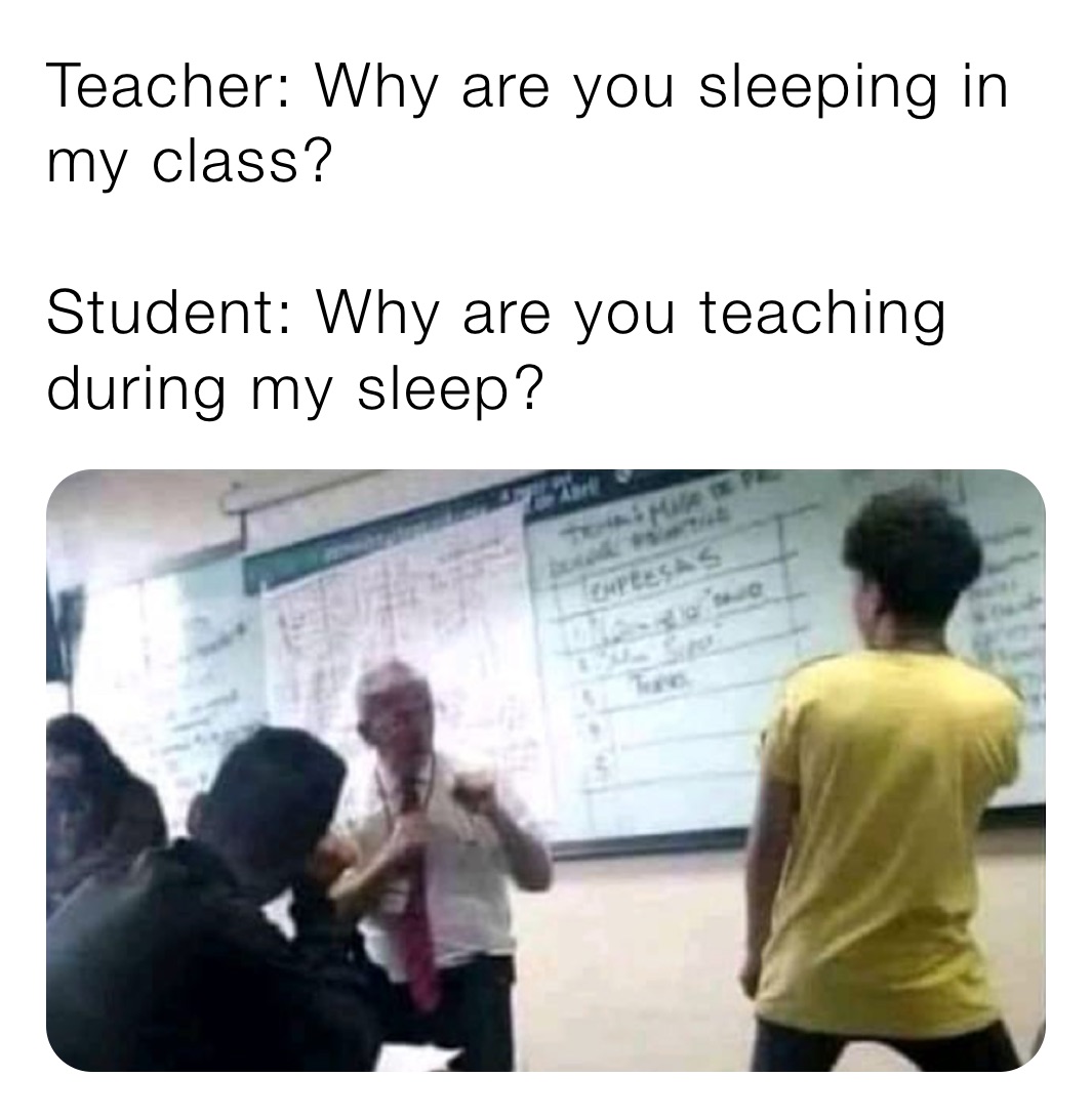 Teacher: Why are you sleeping in my class?

Student: Why are you teaching during my sleep?