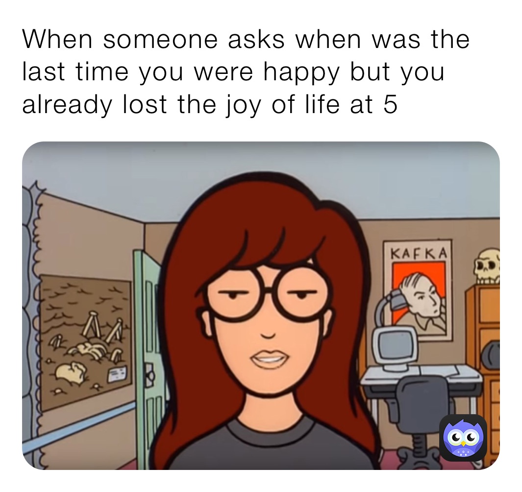 When someone asks when was the last time you were happy but you already lost the joy of life at 5