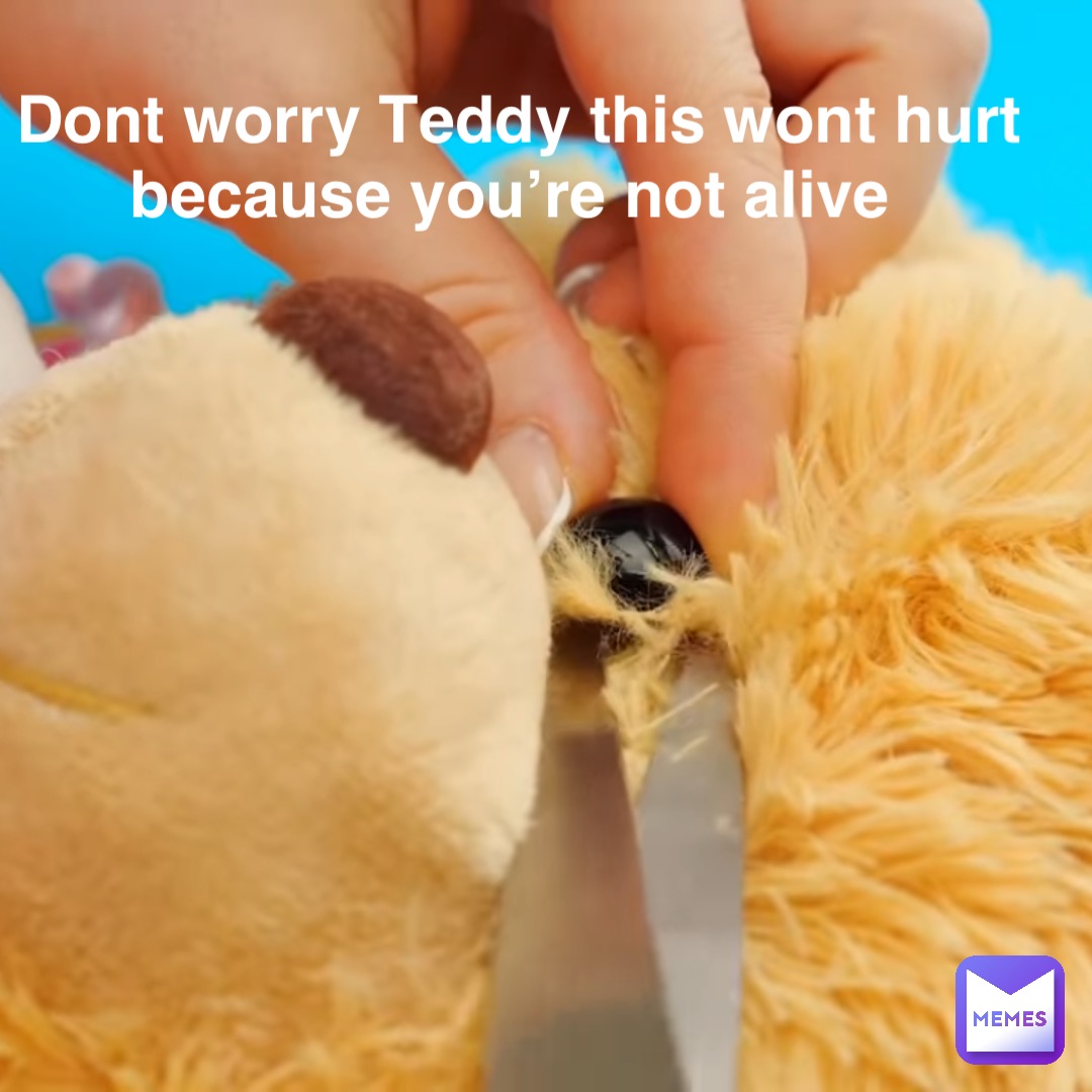 Dont worry Teddy this wont hurt because you’re not alive