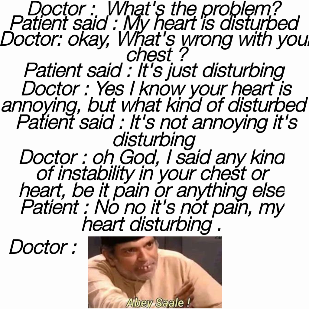 Doctor :  What's the problem? 
Patient said : My heart is disturbed 
Doctor: okay, What's wrong with your chest ?
Patient said : It's just disturbing  Doctor : oh God, I said any kind of instability in your chest or heart, be it pain or anything else
Patient : No no it's not pain, my heart disturbing . Doctor :
 Doctor : Yes I know your heart is annoying, but what kind of disturbed 
Patient said : It's not annoying it's disturbing 