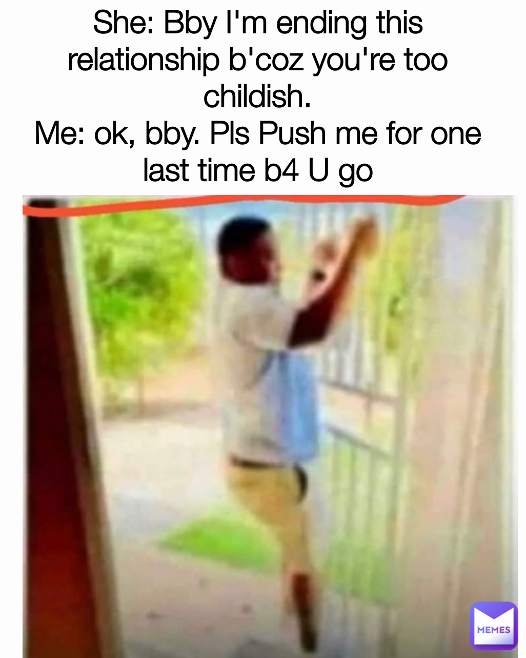 She: Bby I'm ending this relationship b'coz you're too childish.
Me: ok, bby. Pls Push me for one last time b4 U go